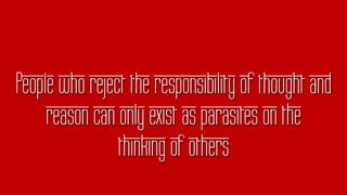 People who reject the responsibility of thought and
reason can only exist as parasites on the
thinking of others
 