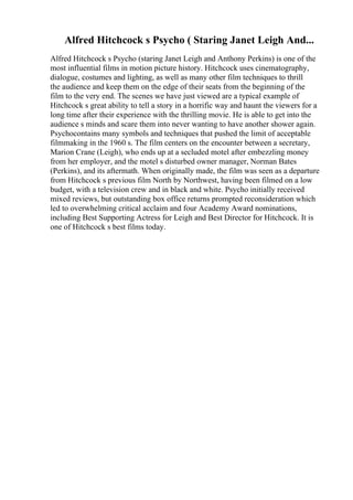 Alfred Hitchcock s Psycho ( Staring Janet Leigh And...
Alfred Hitchcock s Psycho (staring Janet Leigh and Anthony Perkins) is one of the
most influential films in motion picture history. Hitchcock uses cinematography,
dialogue, costumes and lighting, as well as many other film techniques to thrill
the audience and keep them on the edge of their seats from the beginning of the
film to the very end. The scenes we have just viewed are a typical example of
Hitchcock s great ability to tell a story in a horrific way and haunt the viewers for a
long time after their experience with the thrilling movie. He is able to get into the
audience s minds and scare them into never wanting to have another shower again.
Psychocontains many symbols and techniques that pushed the limit of acceptable
filmmaking in the 1960 s. The film centers on the encounter between a secretary,
Marion Crane (Leigh), who ends up at a secluded motel after embezzling money
from her employer, and the motel s disturbed owner manager, Norman Bates
(Perkins), and its aftermath. When originally made, the film was seen as a departure
from Hitchcock s previous film North by Northwest, having been filmed on a low
budget, with a television crew and in black and white. Psycho initially received
mixed reviews, but outstanding box office returns prompted reconsideration which
led to overwhelming critical acclaim and four Academy Award nominations,
including Best Supporting Actress for Leigh and Best Director for Hitchcock. It is
one of Hitchcock s best films today.
 