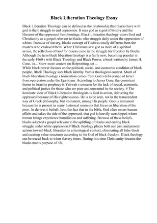 Black Liberation Theology Essay
Black Liberation Theology can be defined as the relationship that blacks have with
god in their struggle to end oppression. It sees god as a god of history and the
liberator of the oppressed from bondage. Black Liberation theology views God and
Christianity as a gospel relevant to blacks who struggle daily under the oppression of
whites. Because of slavery, blacks concept of Godwas totally different from the
masters who enslaved them. White Christians saw god as more of a spiritual
savior, the reflection of God for blacks came in the struggle for freedom by blacks.
Although the term black liberation theology is a fairly new, becoming popular in
the early 1960 s with Black Theology and Black Power, a book written by James H.
Cone, its... Show more content on Helpwriting.net ...
While black power focuses on the political, social, and economic condition of black
people, Black Theology sees black identity from a theological context. Much of
black liberation theology s foundation comes from God s deliverance of Israel
from oppression under the Egyptians. According to James Cone, the consistent
theme in Israelite prophecy is Yahweh s concern for the lack of social, economic,
and political justice for those who are poor and unwanted in the society. # The
dominate view of Black Liberation theologists is God in action, delivering the
oppressed because of His righteousness. He is to be seen, not in the transcendent
way of Greek philosophy, but immanent, among His people. God is immanent
because he is present in many historical moments that focus on liberation of the
poor. Its derives it beliefs from the fact that in the bible, God often enters human
affairs and takes the side of the oppressed, that god is heavily worshipped where
human beings experience humiliation and suffering. Because of these beliefs,
blacks adopted a gospel relevant to the uplifting of blacks and ending black
struggle under white oppression.# Black theology places both our past and present
actions toward black liberation in a theological context, eliminating all false Gods
and creating value structures according to the God of black freedom. Black theology
can be traced back to when slavery times. During this time Christianity became the
blacks man s purpose of life,
 