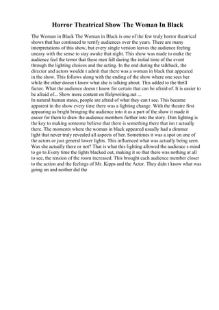 Horror Theatrical Show The Woman In Black
The Woman in Black The Woman in Black is one of the few truly horror theatrical
shows that has continued to terrify audiences over the years. There are many
interpretations of this show, but every single version leaves the audience feeling
uneasy with the sense to stay awake that night. This show was made to make the
audience feel the terror that these men felt during the initial time of the event
through the lighting choices and the acting. In the end during the talkback, the
director and actors wouldn t admit that there was a woman in black that appeared
in the show. This follows along with the ending of the show where one sees her
while the other doesn t know what she is talking about. This added to the thrill
factor. What the audience doesn t know for certain that can be afraid of. It is easier to
be afraid of... Show more content on Helpwriting.net ...
In natural human states, people are afraid of what they can t see. This became
apparent in the show every time there was a lighting change. With the theatre first
appearing as bright bringing the audience into it as a part of the show it made it
easier for them to draw the audience members further into the story. Dim lighting is
the key to making someone believe that there is something there that isn t actually
there. The moments where the woman in black appeared usually had a dimmer
light that never truly revealed all aspects of her. Sometimes it was a spot on one of
the actors or just general lower lights. This influenced what was actually being seen.
Was she actually there or not? That is what this lighting allowed the audience s mind
to go to.Every time the lights blacked out, making it so that there was nothing at all
to see, the tension of the room increased. This brought each audience member closer
to the action and the feelings of Mr. Kipps and the Actor. They didn t know what was
going on and neither did the
 
