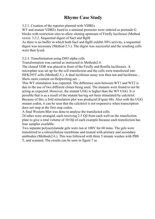 Rhyme Case Study
3.2.1. Creation of the reporter plasmid with VDREs
WT and mutant VDREs fused to a minimal promoter were ordered as premade G
blocks with restriction sites to allow cloning upstream of Firefly luciferase (Method
xxxx). 3.2.2. Sequential digest of SacI and BglII
As there is no buffer in which both SacI and BglII exhibit 50% activity, a sequential
digest was necessary (Method 2.3.). The digest was successful and the resulting cells
were then lysed.
3.2.3. Transformation using DH5 alpha cells
Transformation was carried as instructed in Methods2.4.
The cloned VDR was placed in front of the Firefly and Renilla luciferases. A
microplate was set up for the cell transfection and the cells were transfected into
HEK293T cells (Method2.5.). A dual luciferase assay was then run and luciferase...
Show more content on Helpwriting.net ...
This WT stimulation was expected. The difference seen between WT1 and WT2 is
due to the use of two different clones being used. The mutants were found to not be
acting as expected. However, the mutant UGG is higher than the WT UGG. It is
possible that is as a result of the mutant having not been stimulated by calcitriol.
Because of this, a fold stimulation plot was produced (Figure 6b). Also with the UGG
mutant codon, it can be seen that the calcitriol is not responsive when transcription
does not stop at the first stop codon.
A final Western Blot was done to analyse the transfected cells.
24 tubes were arranged, each receiving 2.5 Ојl from each well on the transfection
plate to give a total volume of 10 Ојl of each example because each transfection has
four samples available.
Two separate polyacrylamide gels were run at 100V for 60 mins. The gels were
transferred to a nitrocellulose membrane and treated with primary and secondary
antibodies (Methods2.6.). This was followed with three 5 minute washes with PBS
T, and scanned. The results can be seen in figure 7 as
 