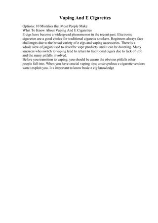 Vaping And E Cigarettes
Options: 10 Mistakes that Most People Make
What To Know About Vaping And E Cigarettes
E cigs have become a widespread phenomenon in the recent past. Electronic
cigarettes are a good choice for traditional cigarette smokers. Beginners always face
challenges due to the broad variety of e cigs and vaping accessories. There is a
whole slew of jargon used to describe vape products, and it can be daunting. Many
smokers who switch to vaping tend to return to traditional cigars due to lack of info
and the many pitfalls involved.
Before you transition to vaping; you should be aware the obvious pitfalls other
people fall into. When you have crucial vaping tips; unscrupulous e cigarette vendors
won t exploit you. It s important to know basic e cig knowledge
 