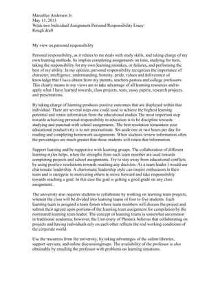 Marcellus Anderson Jr.
May 13, 2013
Week two Individual Assignment Personal Responsibility Essay:
Rough draft

My view on personal responsibility
Personal responsibility, as it relates to me deals with study skills, and taking charge of my
own learning methods. Its implies completing assignments on time, studying for tests,
taking the responsibility for my own learning mistakes, or failures, and performing the
best of my ability. In my opinion, personal responsibility recognizes the importance of
character, intelligence, understanding, honesty, pride, values and deliverance of
knowledge that I have obtain from my parents, teachers pastors and college professors.
This clearly means in my views are to take advantage of all learning resources and to
apply what I have learned towards, class projects, tests, essay papers, research projects,
and presentations.
By taking charge of learning produces positive outcomes that are displayed within that
individual. There are several steps one could used to achieve the highest learning
potential and retain information from the educational studies.The most important step
towards achieving personal responsibility in education is to be discipline towards
studying and punctual with school assignments. The best resolution tomaintain your
educational productivity is to not procrastinate. Set aside one or two hours per day for
reading and completing homework assignments. When students review information often
the percentages are much greater that those students will retain that information.
Support learning and be supportive with learning groups. The collaboration of different
learning styles helps, when the strengths from each team member are used towards
completing projects and school assignments. Try to stay away from educational conflicts
by using positive resolutions towards reaching any decision. As a team leader I would use
charismatic leadership. A charismatic leadership style can inspire enthusiasm in their
team and is energetic in motivating others to move forward and take responsibility
towards reaching a goal. In this case the goal is getting a good grade on any class
assignment.
The university also requires students to collaborate by working on learning team projects,
wherein the class will be divided into learning teams of four to five students. Each
learning team is assigned a team forum where team members will discuss the project and
submit their agreed upon portions of the learning team assignment for compilation by the
nominated learning team leader. The concept of learning teams is somewhat uncommon
in traditional academia; however, the University of Phoenix believes that collaborating on
projects and having individuals rely on each other reflects the real working conditions of
the corporate world.
Use the resources from the university, by taking advantages of the online libraries,
support services, and online discussiongroups. The availability of the professor is also
obtainable by emailing the professor with problems on learning situations.

 