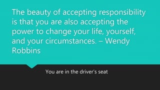 The beauty of accepting responsibility
is that you are also accepting the
power to change your life, yourself,
and your circumstances. – Wendy
Robbins
You are in the driver’s seat
 