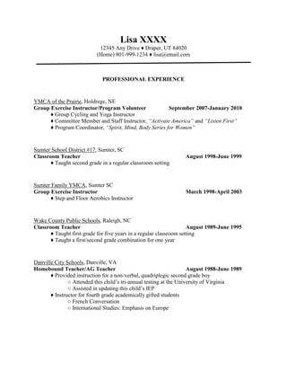 Lisa XXXX12345 Any Drive ♦ Draper, UT 84020(Home) 801-999-1234 ♦ lisa@email.com <br />PROFESSIONAL EXPERIENCE<br />YMCA of the Prairie, Holdrege, NEGroup Exercise Instructor/Program VolunteerSeptember 2007-January 2010♦ Group Cycling and Yoga Instructor♦ Committee Member and Staff Instructor, “Activate America” and “Listen First”♦ Program Coordinator, “Spirit, Mind, Body Series for Women”<br />Sumter School District #17, Sumter, SCClassroom TeacherAugust 1998-June 1999♦ Taught second grade in a regular classroom setting<br />Sumter Family YMCA, Sumter SCGroup Exercise InstructorMarch 1998-April 2003♦ Step and Floor Aerobics Instructor<br />Wake County Public Schools, Raleigh, NCClassroom TeacherAugust 1989-June 1995♦ Taught first grade for five years in a regular classroom setting♦ Taught a first/second grade combination for one year<br />Danville City Schools, Danville, VAHomebound Teacher/AG TeacherAugust 1988-June 1989♦ Provided instruction for a non-verbal, quadriplegic second grade boy○ Attended this child’s tri-annual testing at the University of Virginia○ Assisted in updating this child’s IEP♦ Instructor for fourth grade academically gifted students○ French Conversation○ International Studies: Emphasis on Europe<br />EDUCATION<br />BS Ed. Early Childhood/Intermediate Grades Education ♦ Western Carolina University ♦ 1988<br />ACCOMPLISHMENTS/CONTINUING EDUCATION<br />,[object Object]