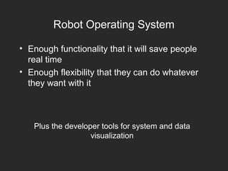 Robot Operating System
• Enough functionality that it will save people
real time
• Enough flexibility that they can do whatever
they want with it
Plus the developer tools for system and data
visualization
 
