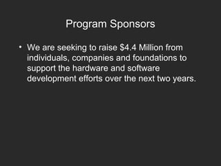 Program Sponsors
• We are seeking to raise $4.4 Million from
individuals, companies and foundations to
support the hardware and software
development efforts over the next two years.
 
