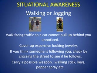 SITUATIONAL AWARENESS
Walking or Jogging

Walk facing traffic so a car cannot pull up behind you

unnoticed.
Cover up expensive looking jewelry.
If you think someone is following you, check by
crossing the street to see if he follows.
Carry a possible weapon…walking stick, keys,
pepper spray etc.

 