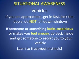 SITUATIONAL AWARENESS
Vehicles
If you are approached…get in fast, lock the
doors, do NOT roll down windows.
If someone or something looks suspicious
or makes you feel uneasy, go back inside
and get someone to escort you to your
vehicle.
Learn to trust your instincts!

 