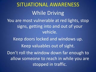 SITUATIONAL AWARENESS
While Driving
You are most vulnerable at red lights, stop
signs, getting into and out of your
vehicle.
Keep doors locked and windows up.
Keep valuables out of sight.
Don’t roll the window down far enough to
allow someone to reach in while you are
stopped in traffic.

 