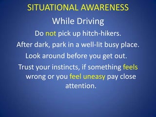 SITUATIONAL AWARENESS
While Driving
Do not pick up hitch-hikers.
After dark, park in a well-lit busy place.
Look around before you get out.
Trust your instincts, if something feels
wrong or you feel uneasy pay close
attention.

 