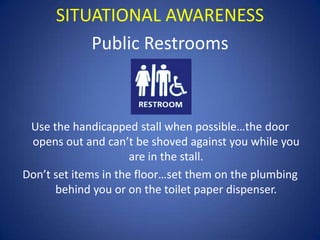 SITUATIONAL AWARENESS
Public Restrooms

Use the handicapped stall when possible…the door
opens out and can’t be shoved against you while you
are in the stall.
Don’t set items in the floor…set them on the plumbing
behind you or on the toilet paper dispenser.

 