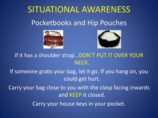 SITUATIONAL AWARENESS
Pocketbooks and Hip Pouches

If it has a shoulder strap…DON’T PUT IT OVER YOUR
NECK.
If someone grabs your bag, let it go. If you hang on, you
could get hurt.
Carry your bag close to you with the clasp facing inwards
and KEEP it closed.
Carry your house keys in your pocket.

 