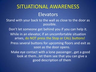 SITUATIONAL AWARENESS
Elevators
Stand with your back to the wall as close to the door as
possible.
Don’t let someone get behind you if you can help it.
While in an elevator, if an uncomfortable situation
arises, do NOT press the Stop or CALL buttons!
Press several buttons for upcoming floors and exit as
soon as the door opens.
Make eye contact with a lone passenger…get a good
look at them…let them see that you can give a
good description of them

 