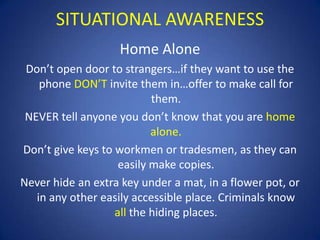 SITUATIONAL AWARENESS
Home Alone
Don’t open door to strangers…if they want to use the
phone DON’T invite them in…offer to make call for
them.
NEVER tell anyone you don’t know that you are home
alone.
Don’t give keys to workmen or tradesmen, as they can
easily make copies.
Never hide an extra key under a mat, in a flower pot, or
in any other easily accessible place. Criminals know
all the hiding places.

 