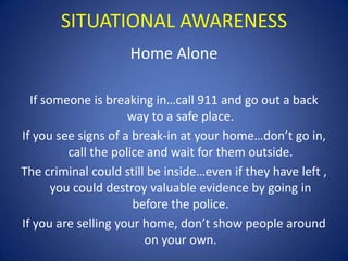 SITUATIONAL AWARENESS
Home Alone
If someone is breaking in…call 911 and go out a back
way to a safe place.
If you see signs of a break-in at your home…don’t go in,
call the police and wait for them outside.
The criminal could still be inside…even if they have left ,
you could destroy valuable evidence by going in
before the police.
If you are selling your home, don’t show people around
on your own.

 