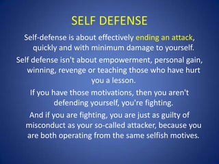 SELF DEFENSE
Self-defense is about effectively ending an attack,
quickly and with minimum damage to yourself.
Self defense isn't about empowerment, personal gain,
winning, revenge or teaching those who have hurt
you a lesson.
If you have those motivations, then you aren't
defending yourself, you're fighting.
And if you are fighting, you are just as guilty of
misconduct as your so-called attacker, because you
are both operating from the same selfish motives.

 