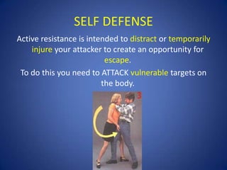SELF DEFENSE
Active resistance is intended to distract or temporarily
injure your attacker to create an opportunity for
escape.
To do this you need to ATTACK vulnerable targets on
the body.

 