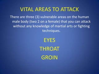 VITAL AREAS TO ATTACK
There are three (3) vulnerable areas on the human
male body (two 2 on a female) that you can attack
without any knowledge of martial arts or fighting
techniques.

EYES
THROAT
GROIN

 