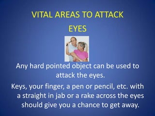 VITAL AREAS TO ATTACK
EYES

Any hard pointed object can be used to
attack the eyes.
Keys, your finger, a pen or pencil, etc. with
a straight in jab or a rake across the eyes
should give you a chance to get away.

 