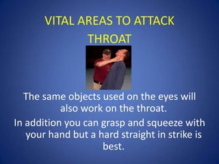 VITAL AREAS TO ATTACK
THROAT

The same objects used on the eyes will
also work on the throat.
In addition you can grasp and squeeze with
your hand but a hard straight in strike is
best.

 