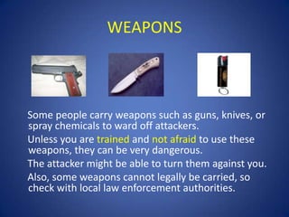 WEAPONS

Some people carry weapons such as guns, knives, or
spray chemicals to ward off attackers.
Unless you are trained and not afraid to use these
weapons, they can be very dangerous.
The attacker might be able to turn them against you.
Also, some weapons cannot legally be carried, so
check with local law enforcement authorities.

 
