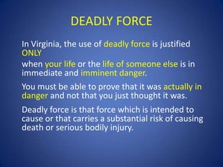 DEADLY FORCE
In Virginia, the use of deadly force is justified
ONLY
when your life or the life of someone else is in
immediate and imminent danger.
You must be able to prove that it was actually in
danger and not that you just thought it was.
Deadly force is that force which is intended to
cause or that carries a substantial risk of causing
death or serious bodily injury.

 