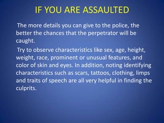 IF YOU ARE ASSAULTED
The more details you can give to the police, the
better the chances that the perpetrator will be
caught.
Try to observe characteristics like sex, age, height,
weight, race, prominent or unusual features, and
color of skin and eyes. In addition, noting identifying
characteristics such as scars, tattoos, clothing, limps
and traits of speech are all very helpful in finding the
culprits.

 
