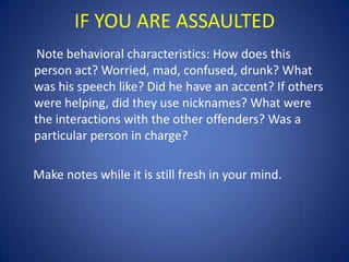 IF YOU ARE ASSAULTED
Note behavioral characteristics: How does this
person act? Worried, mad, confused, drunk? What
was his speech like? Did he have an accent? If others
were helping, did they use nicknames? What were
the interactions with the other offenders? Was a
particular person in charge?
Make notes while it is still fresh in your mind.

 