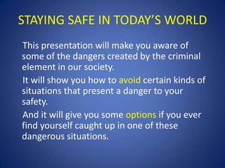 STAYING SAFE IN TODAY’S WORLD
This presentation will make you aware of
some of the dangers created by the criminal
element in our society.
It will show you how to avoid certain kinds of
situations that present a danger to your
safety.
And it will give you some options if you ever
find yourself caught up in one of these
dangerous situations.

 