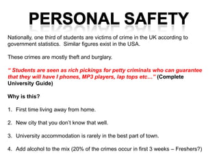 Nationally, one third of students are victims of crime in the UK according to
government statistics. Similar figures exist in the USA.

These crimes are mostly theft and burglary.

“ Students are seen as rich pickings for petty criminals who can guarantee
that they will have I phones, MP3 players, lap tops etc…” (Complete
University Guide)

Why is this?

1. First time living away from home.

2. New city that you don’t know that well.

3. University accommodation is rarely in the best part of town.

4. Add alcohol to the mix (20% of the crimes occur in first 3 weeks – Freshers?)
 