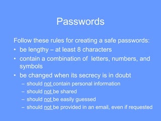 Passwords Follow these rules for creating a safe passwords: be lengthy – at least 8 characters  contain a combination of  letters, numbers, and symbols be changed when its secrecy is in doubt  should  not  contain personal information  should  not  be shared should  not  be easily guessed should  not  be provided in an email, even if requested 