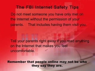   Do not meet someone you have only met on the Internet without the permission of your parents.  That includes having them visit you.   Tell your parents right away if you read anything on the Internet that makes you feel uncomfortable. The FBI Internet Safety Tips Remember that people online may not be who they say they are. 