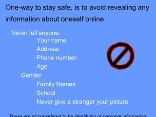 One-way to stay safe, is to avoid revealing any information about oneself online   Never tell anyone: Your name   Address         Phone number        Age         Gender         Family Names          School          Never give a stranger your picture These are all considered to be identifying or personal information. 