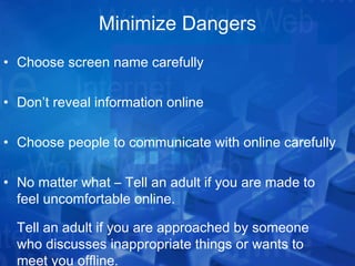 Minimize Dangers Choose screen name carefully Don’t reveal information online Choose people to communicate with online carefully No matter what – Tell an adult if you are made to feel uncomfortable online. Tell an adult if you are approached by someone who discusses inappropriate things or wants to meet you offline. 