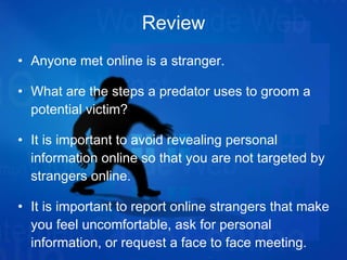 Review Anyone met online is a stranger. What are the steps a predator uses to groom a potential victim? It is important to avoid revealing personal information online so that you are not targeted by strangers online. It is important to report online strangers that make you feel uncomfortable, ask for personal information, or request a face to face meeting. 
