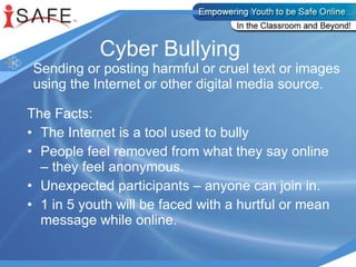 Cyber Bullying  Sending or posting harmful or cruel text or images using the Internet or other digital media source. The Facts: The Internet is a tool used to bully People feel removed from what they say online – they feel anonymous. Unexpected participants – anyone can join in. 1 in 5 youth will be faced with a hurtful or mean message while online. 