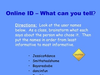 Online ID – What can you tell ? Directions:   Look at the user names below.  As a class, brainstorm what each says about the person who chose it.  Then put the names in order from least informative to most informative.  Jessica4dance Smithstealshome Bayareababe dancinfun Fred14 
