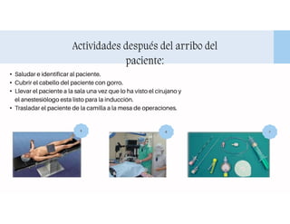 Actividades después del arribo del
paciente:
• Saludar e identificar al paciente.
• Cubrir el cabello del paciente con gorro.
• Llevar el paciente a la sala una vez que lo ha visto el cirujano y
el anestesiólogo esta listo para la inducción.
• Trasladar el paciente de la camilla a la mesa de operaciones.
5 6 7
 