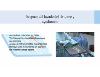 Después del lavado del cirujano y
ayudantes:
• Ayudarles a colocarles las batas.
• Verificar que la colocación de campos
sea correcta.
• Ayudar al instrumentista a mover la mesa
de mayo y del instrumental en posición
sin tocar el campo estéril.
 