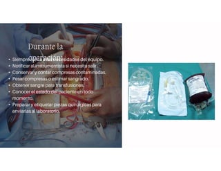 Durante la
operación:
• Siempre alerta a las necesidades del equipo.
• Notificar al instrumentista si necesita salir.
• Conservar y contar compresas contaminadas.
• Pesar compresas o estimar sangrado.
• Obtener sangre para transfusiones.
• Conocer el estado del paciente en todo
momento.
• Preparar y etiquetar piezas quirúrgicas para
enviarlas al laboratorio.
 
