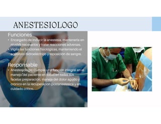 ANESTESIOLOGO
Funciones
:
• Encargado de inducir la anestesia, mantenerla en
niveles necesarios y tratar reacciones adversas.
• Vigila las funciones fisiológicas, manteniendo el
equilibrio hidroeléctrico y reposición de sangre.
Responsable
:
• Anestesiólogo: Cumple una función integral en el
manejo del paciente en todas en todas sus
facetas preparación, maneja del dolor agudo y
crónico en la recuperación postanestesica y en
cuidado critico.
 