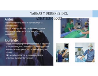 TAREAS Y DEBERES DEL
ANESTESIOLOGO
Antes:
• Da el visto bueno para el comienzo de la
intervención .
• Ayuda a la sujeción del paciente en la mesa
operatoria, tratando de que tenga la mejor
posición.
Durante:
• Debe monitorear permanentemente al paciente
y llevar un registro anestésico donde figuran la
evolución intraoperatoria de todos los signos
vitales.
• No se debe retirar de la mesa anestésica
mientras dura la intervención.
 