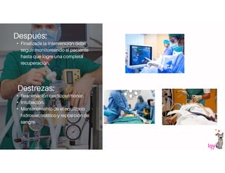 Después:
• Finalizada la intervención debe
seguir monitoreando al paciente
hasta que logre una completa
recuperación.
Destrezas:
• Reanimación cardiopulmonar.
• Intubación.
• Mantenimiento de el equilibrio
hidroelectrolítico y reposición de
sangre.
 