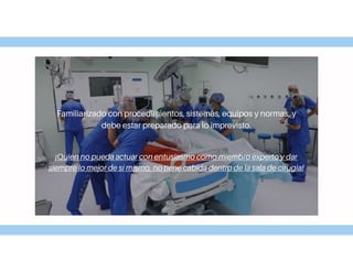 Familiarizado con procedimientos, sistemas, equipos y normas, y
debe estar preparado para lo imprevisto.
¡Quien no pueda actuar con entusiasmo como miembro experto y dar
siempre lo mejor de sí mismo, no tiene cabida dentro de la sala de cirugia!
 