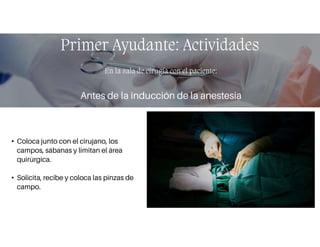 • Coloca junto con el cirujano, los
campos, sábanas y limitan el área
quirúrgica.
• Solicita, recibe y coloca las pinzas de
campo.
Primer Ayudante: Actividades
En la sala de cirugía con el paciente:
Antes de la inducción de la anestesia:
 