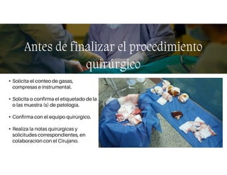 • Solicita el conteo de gasas,
compresas e instrumental.
• Solicita o confirma el etiquetado de la
o las muestra (s) de patología.
• Confirma con el equipo quirúrgico.
• Realiza la notas quirúrgicas y
solicitudes correspondientes, en
colaboración con el Cirujano.
Antes de finalizar el procedimiento
quirúrgico
 