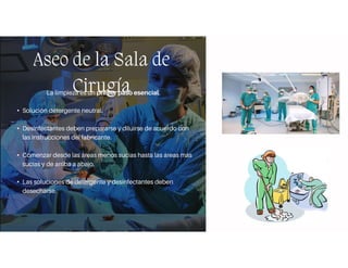 Aseo de la Sala de
Cirugía
La limpieza es un primer paso esencial.
• Solución detergente neutral.
• Desinfectantes deben prepararse y diluirse de acuerdo con
las instrucciones del fabricante.
• Comenzar desde las áreas menos sucias hasta las áreas más
sucias y de arriba a abajo.
• Las soluciones de detergente y desinfectantes deben
desecharse.
 