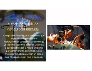 Manejo de la sala de
cirugía contaminada
Cirugía contaminada: es aquella en la que
el paciente es portador de
microrganismos patógenos de alto riesgo
ya sea en la superficie corporal, vía aérea,
o que son liberados al medio ambiente
por la intervención quirúrgica. Estos
microrganismos representan un riesgo
para otros pacientes y para el personal.
 