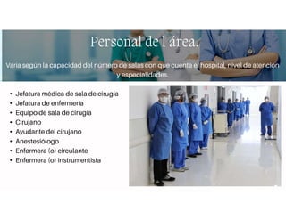Varía según la capacidad del número de salas con que cuenta el hospital, nivel de atención
y especialidades.
• Jefatura médica de sala de cirugía
• Jefatura de enfermería
• Equipo de sala de cirugía
• Cirujano
• Ayudante del cirujano
• Anestesiólogo
• Enfermera (o) circulante
• Enfermera (o) instrumentista
Personal de l área.
 